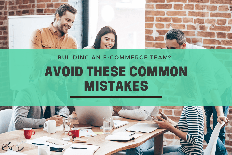 Building An E-commerce Team? Avoid These Common Mistakes